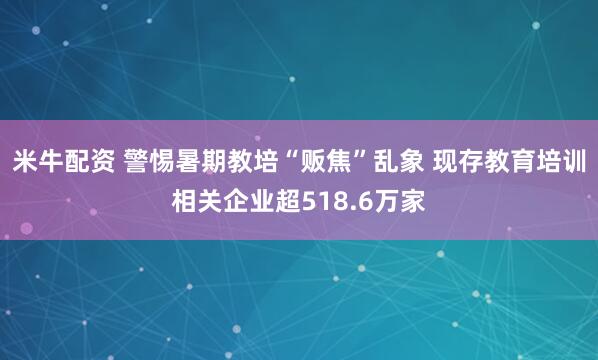 米牛配资 警惕暑期教培“贩焦”乱象 现存教育培训相关企业超518.6万家