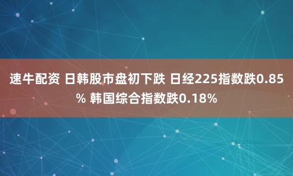 速牛配资 日韩股市盘初下跌 日经225指数跌0.85% 韩国综合指数跌0.18%