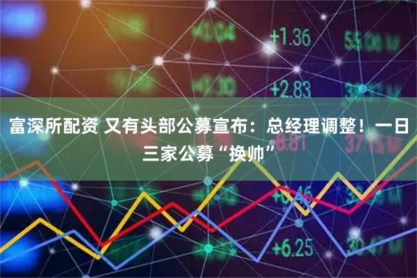 富深所配资 又有头部公募宣布：总经理调整！一日三家公募“换帅”