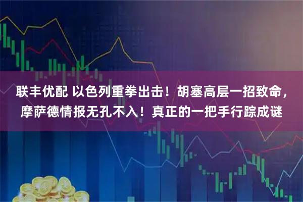 联丰优配 以色列重拳出击！胡塞高层一招致命，摩萨德情报无孔不入！真正的一把手行踪成谜