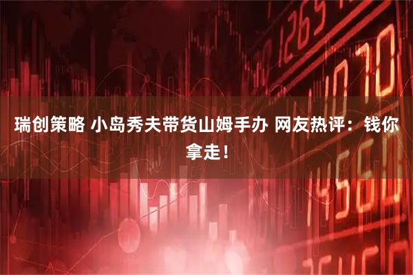 瑞创策略 小岛秀夫带货山姆手办 网友热评：钱你拿走！