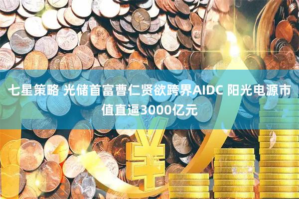 七星策略 光储首富曹仁贤欲跨界AIDC 阳光电源市值直逼3000亿元