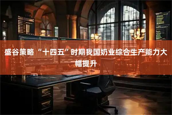 盛谷策略 “十四五”时期我国奶业综合生产能力大幅提升