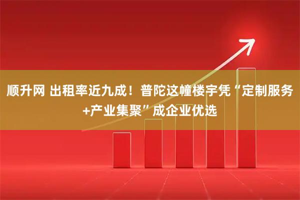 顺升网 出租率近九成！普陀这幢楼宇凭“定制服务+产业集聚”成企业优选