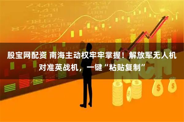 股宝网配资 南海主动权牢牢掌握！解放军无人机对准英战机，一键“粘贴复制”