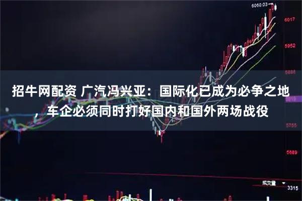 招牛网配资 广汽冯兴亚：国际化已成为必争之地，车企必须同时打好国内和国外两场战役